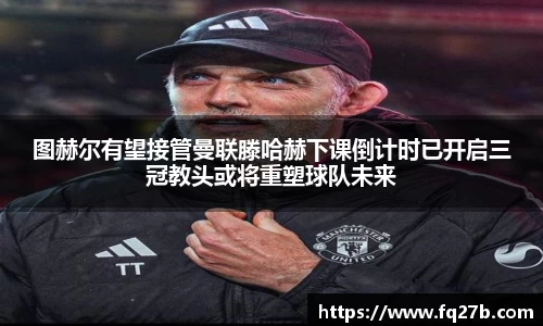 图赫尔有望接管曼联滕哈赫下课倒计时已开启三冠教头或将重塑球队未来